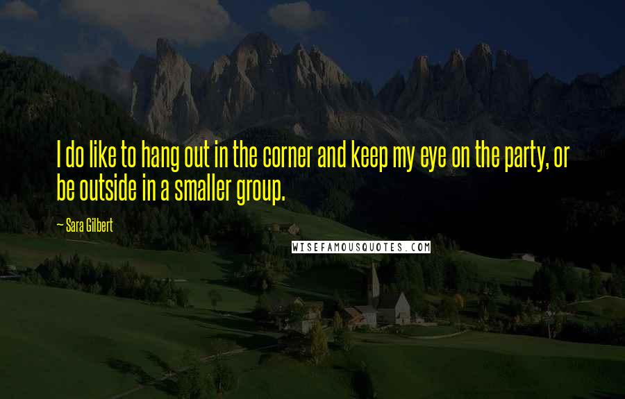 Sara Gilbert Quotes: I do like to hang out in the corner and keep my eye on the party, or be outside in a smaller group.