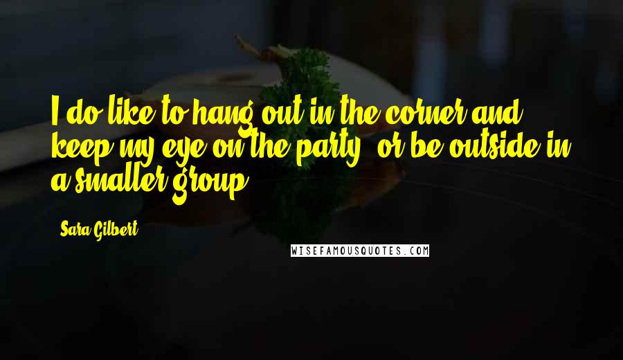 Sara Gilbert Quotes: I do like to hang out in the corner and keep my eye on the party, or be outside in a smaller group.