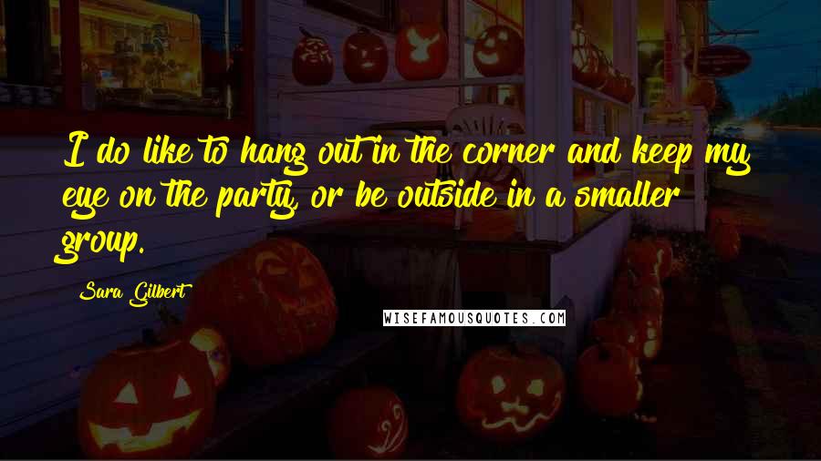 Sara Gilbert Quotes: I do like to hang out in the corner and keep my eye on the party, or be outside in a smaller group.