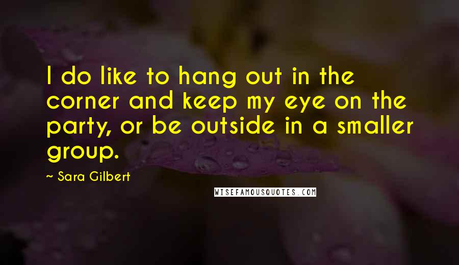 Sara Gilbert Quotes: I do like to hang out in the corner and keep my eye on the party, or be outside in a smaller group.