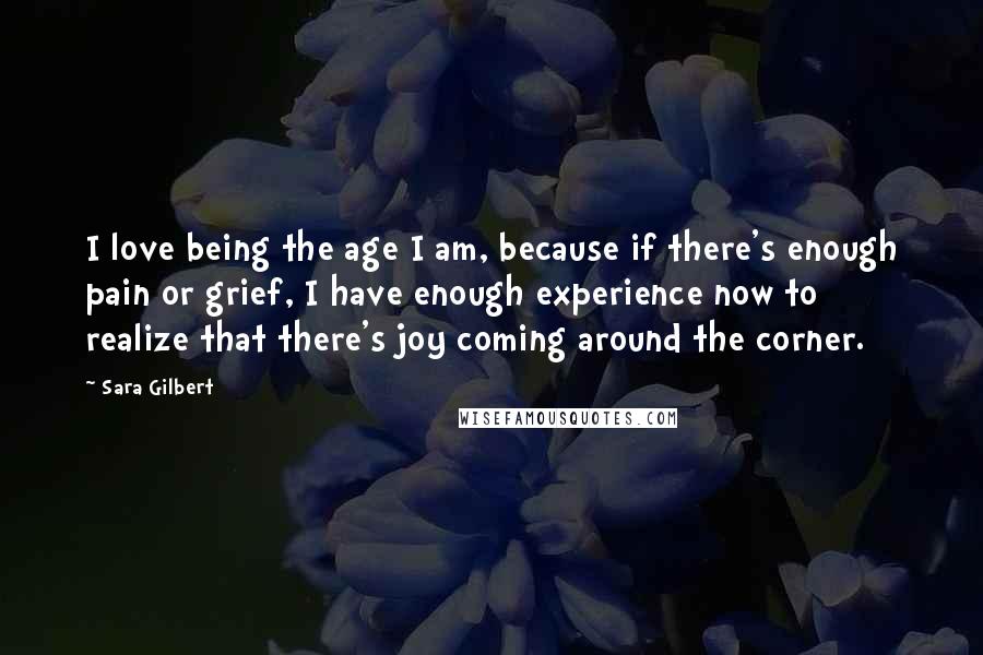 Sara Gilbert Quotes: I love being the age I am, because if there's enough pain or grief, I have enough experience now to realize that there's joy coming around the corner.