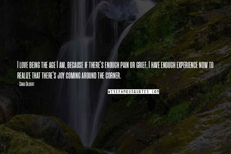 Sara Gilbert Quotes: I love being the age I am, because if there's enough pain or grief, I have enough experience now to realize that there's joy coming around the corner.