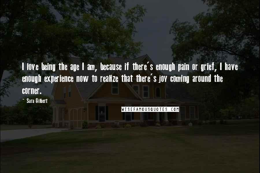 Sara Gilbert Quotes: I love being the age I am, because if there's enough pain or grief, I have enough experience now to realize that there's joy coming around the corner.