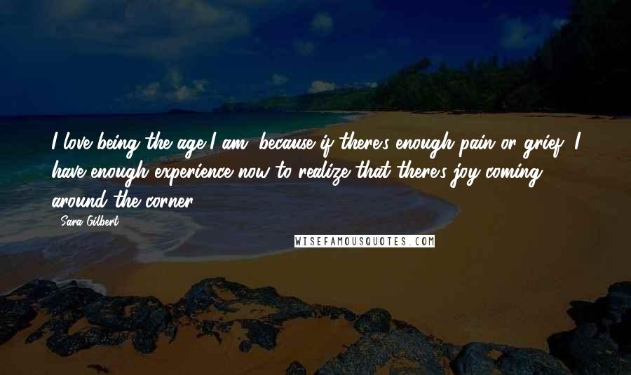 Sara Gilbert Quotes: I love being the age I am, because if there's enough pain or grief, I have enough experience now to realize that there's joy coming around the corner.