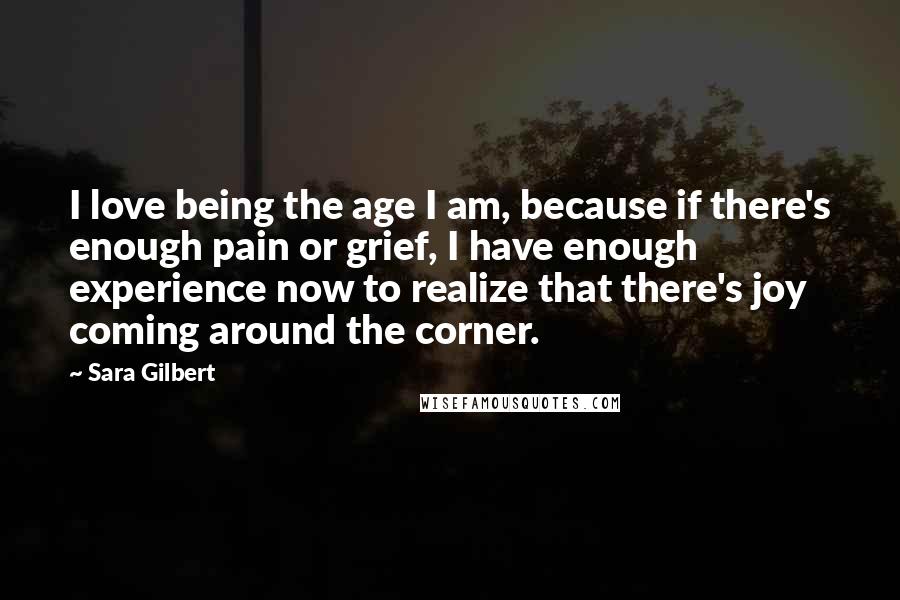 Sara Gilbert Quotes: I love being the age I am, because if there's enough pain or grief, I have enough experience now to realize that there's joy coming around the corner.