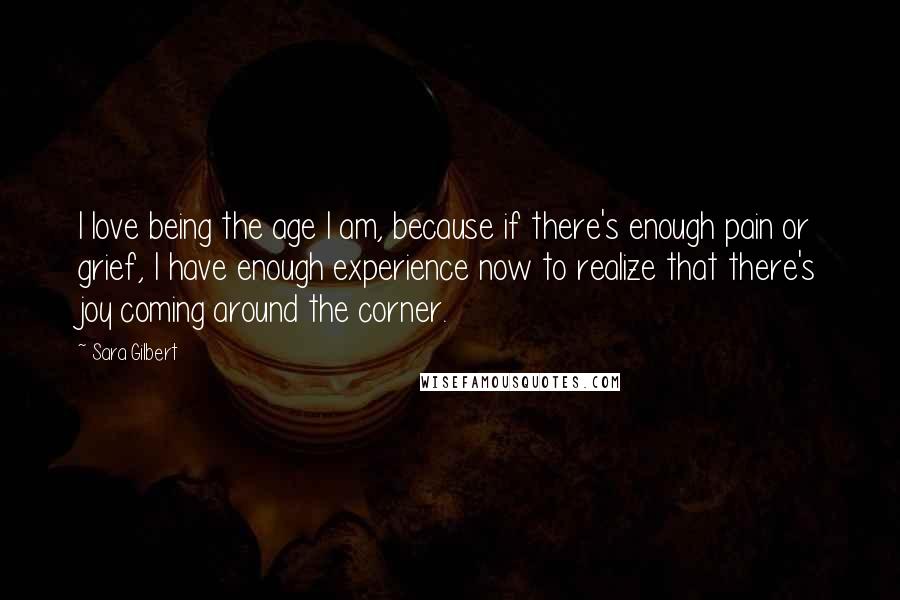 Sara Gilbert Quotes: I love being the age I am, because if there's enough pain or grief, I have enough experience now to realize that there's joy coming around the corner.