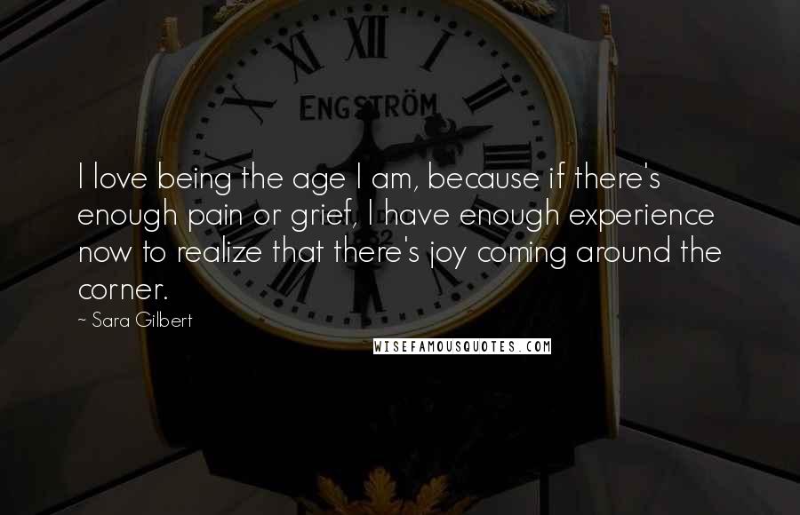 Sara Gilbert Quotes: I love being the age I am, because if there's enough pain or grief, I have enough experience now to realize that there's joy coming around the corner.