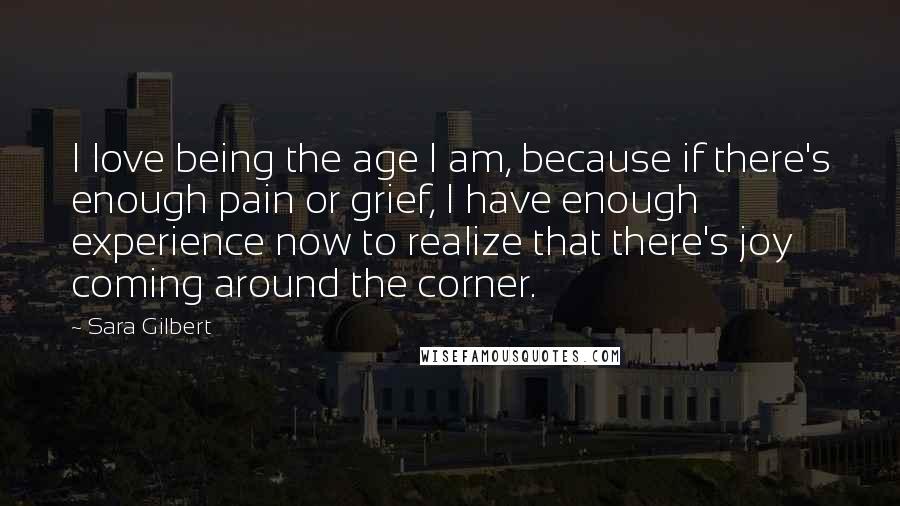 Sara Gilbert Quotes: I love being the age I am, because if there's enough pain or grief, I have enough experience now to realize that there's joy coming around the corner.