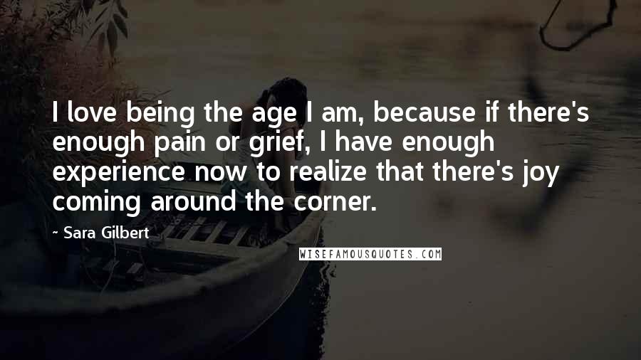 Sara Gilbert Quotes: I love being the age I am, because if there's enough pain or grief, I have enough experience now to realize that there's joy coming around the corner.