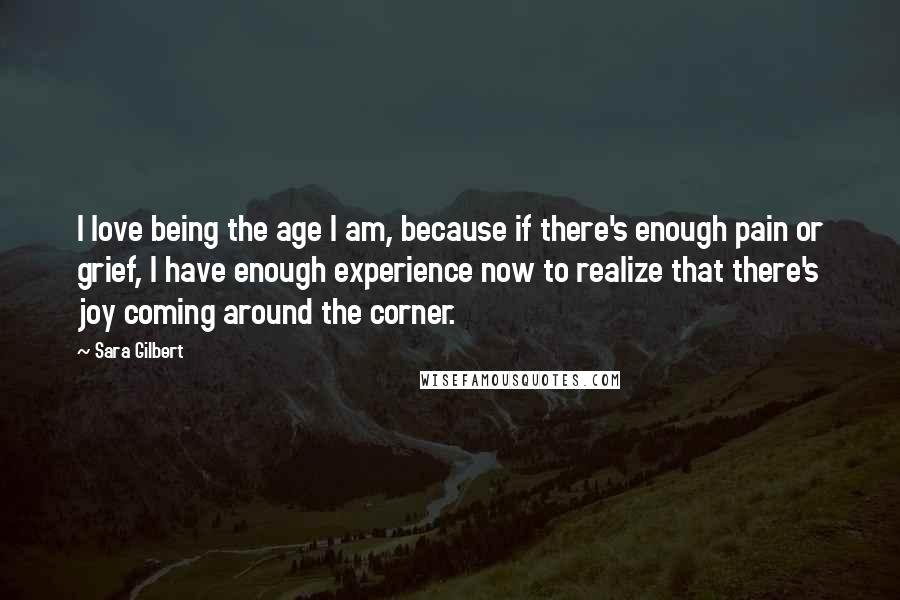 Sara Gilbert Quotes: I love being the age I am, because if there's enough pain or grief, I have enough experience now to realize that there's joy coming around the corner.