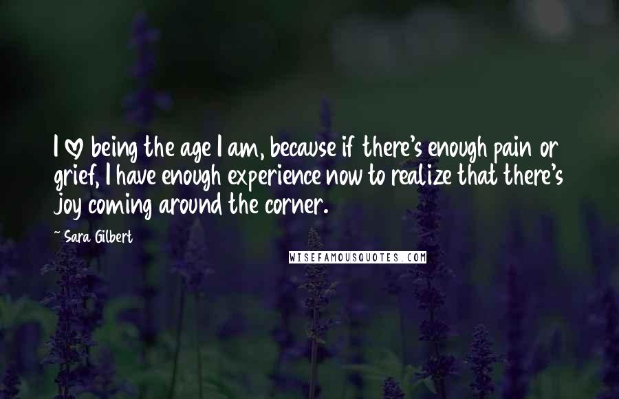 Sara Gilbert Quotes: I love being the age I am, because if there's enough pain or grief, I have enough experience now to realize that there's joy coming around the corner.