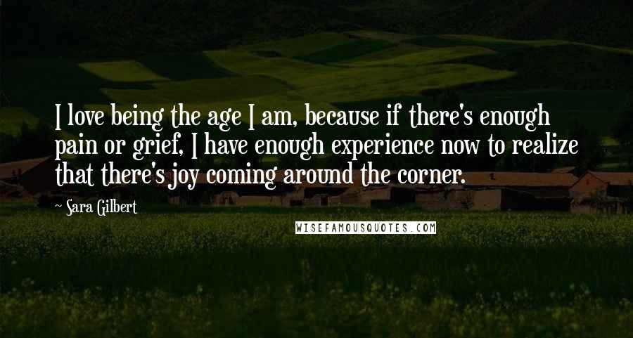 Sara Gilbert Quotes: I love being the age I am, because if there's enough pain or grief, I have enough experience now to realize that there's joy coming around the corner.