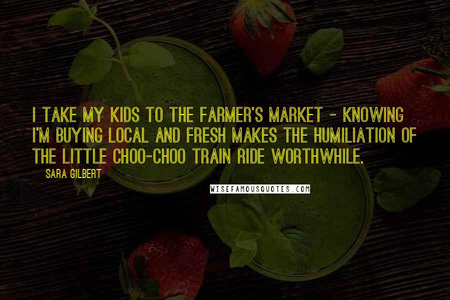 Sara Gilbert Quotes: I take my kids to the farmer's market - knowing I'm buying local and fresh makes the humiliation of the little choo-choo train ride worthwhile.