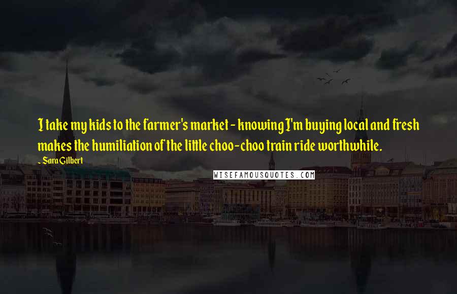 Sara Gilbert Quotes: I take my kids to the farmer's market - knowing I'm buying local and fresh makes the humiliation of the little choo-choo train ride worthwhile.