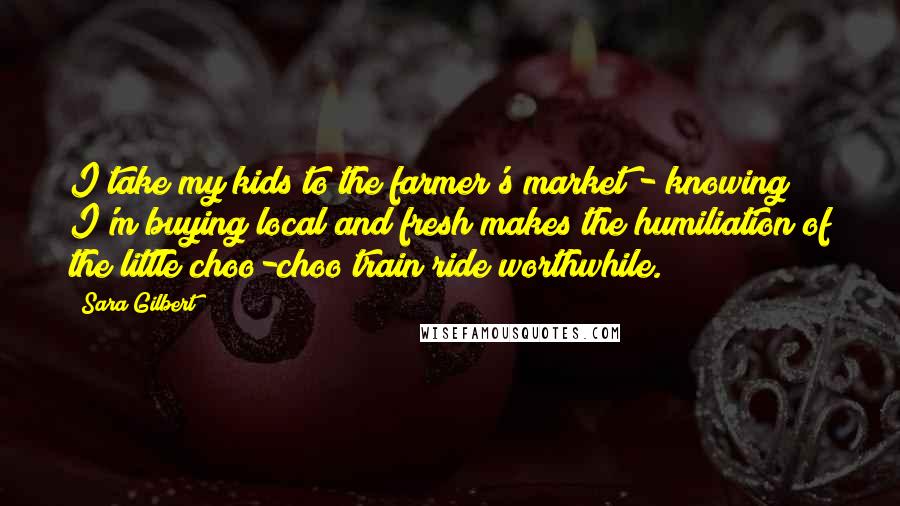 Sara Gilbert Quotes: I take my kids to the farmer's market - knowing I'm buying local and fresh makes the humiliation of the little choo-choo train ride worthwhile.