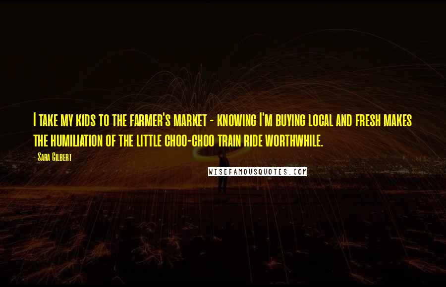 Sara Gilbert Quotes: I take my kids to the farmer's market - knowing I'm buying local and fresh makes the humiliation of the little choo-choo train ride worthwhile.