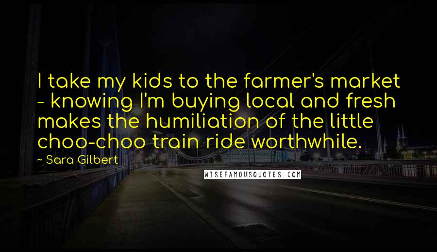 Sara Gilbert Quotes: I take my kids to the farmer's market - knowing I'm buying local and fresh makes the humiliation of the little choo-choo train ride worthwhile.