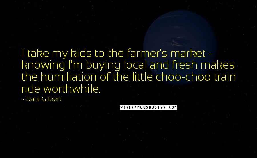 Sara Gilbert Quotes: I take my kids to the farmer's market - knowing I'm buying local and fresh makes the humiliation of the little choo-choo train ride worthwhile.