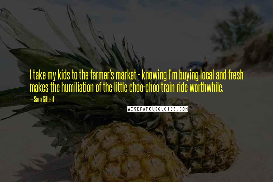 Sara Gilbert Quotes: I take my kids to the farmer's market - knowing I'm buying local and fresh makes the humiliation of the little choo-choo train ride worthwhile.