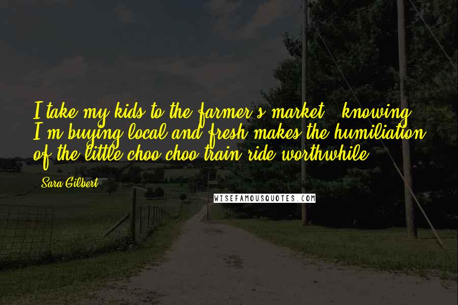 Sara Gilbert Quotes: I take my kids to the farmer's market - knowing I'm buying local and fresh makes the humiliation of the little choo-choo train ride worthwhile.