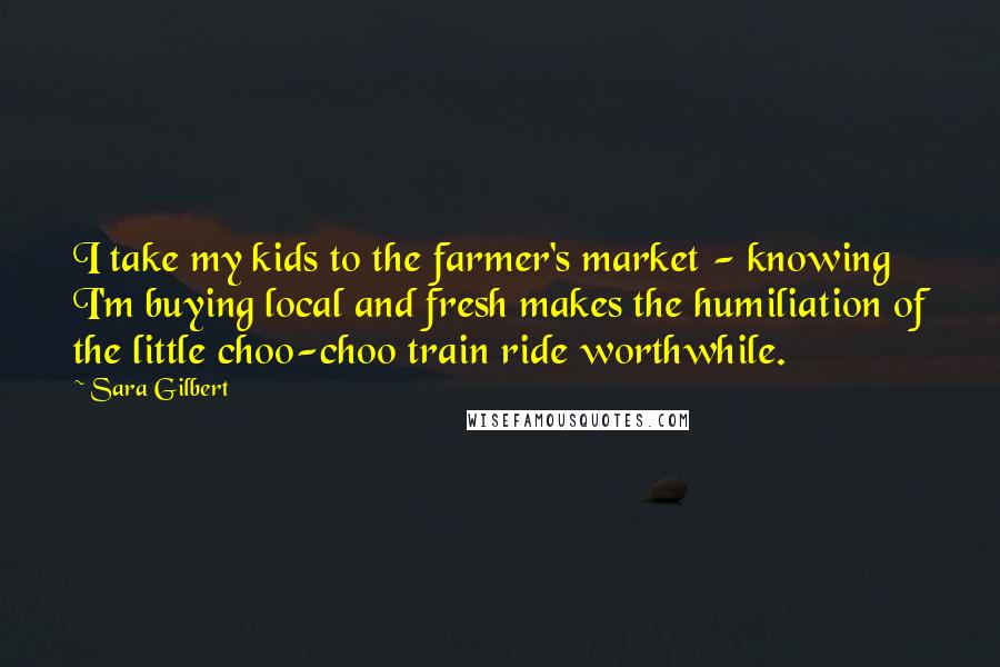 Sara Gilbert Quotes: I take my kids to the farmer's market - knowing I'm buying local and fresh makes the humiliation of the little choo-choo train ride worthwhile.