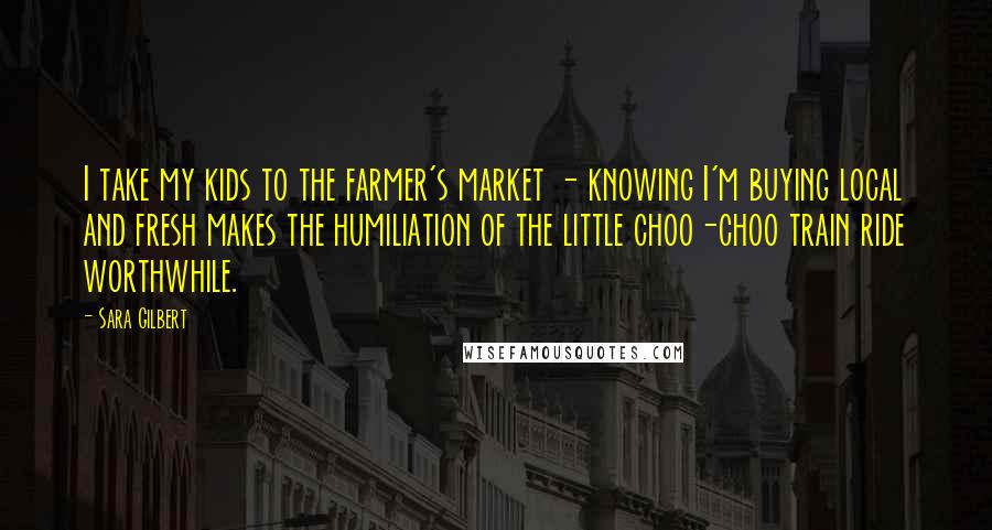 Sara Gilbert Quotes: I take my kids to the farmer's market - knowing I'm buying local and fresh makes the humiliation of the little choo-choo train ride worthwhile.