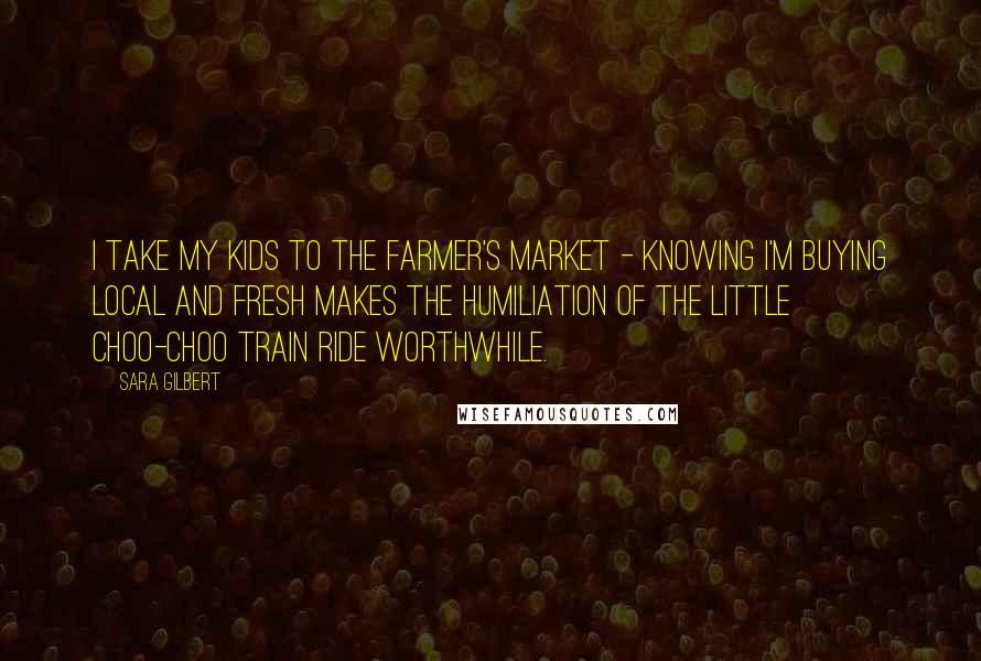 Sara Gilbert Quotes: I take my kids to the farmer's market - knowing I'm buying local and fresh makes the humiliation of the little choo-choo train ride worthwhile.