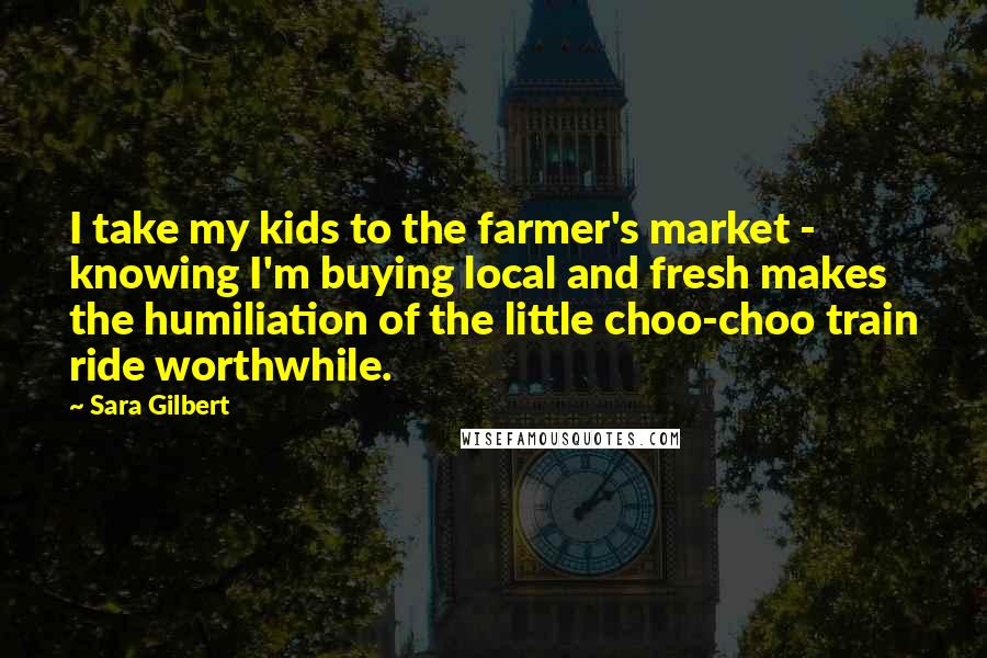 Sara Gilbert Quotes: I take my kids to the farmer's market - knowing I'm buying local and fresh makes the humiliation of the little choo-choo train ride worthwhile.