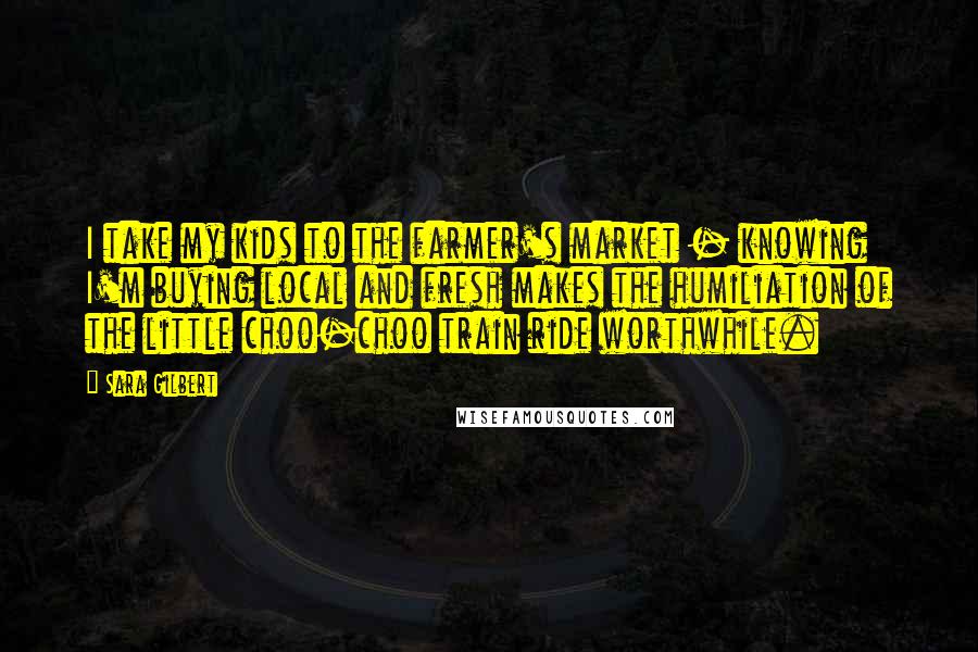 Sara Gilbert Quotes: I take my kids to the farmer's market - knowing I'm buying local and fresh makes the humiliation of the little choo-choo train ride worthwhile.