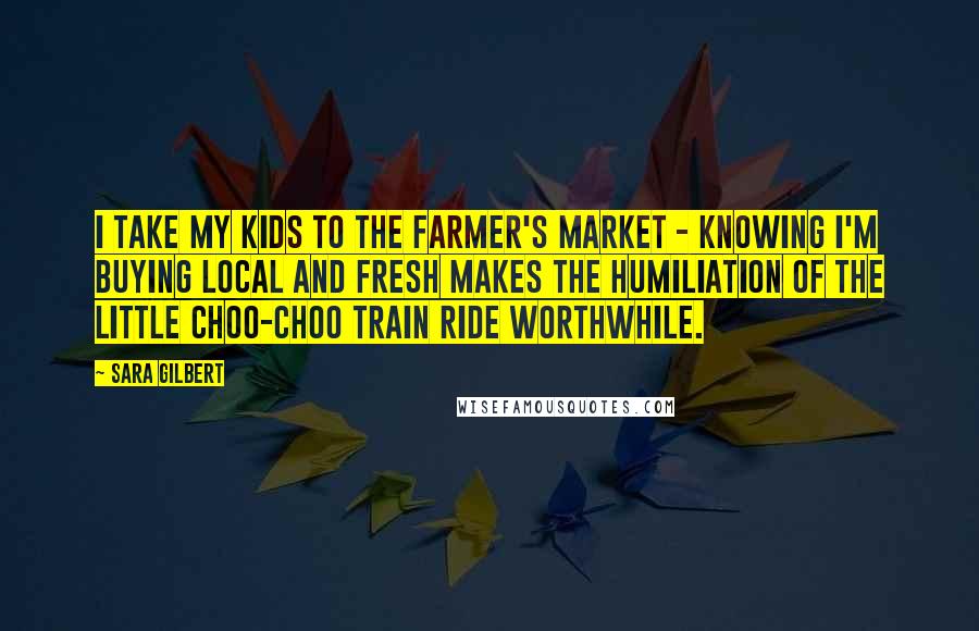 Sara Gilbert Quotes: I take my kids to the farmer's market - knowing I'm buying local and fresh makes the humiliation of the little choo-choo train ride worthwhile.