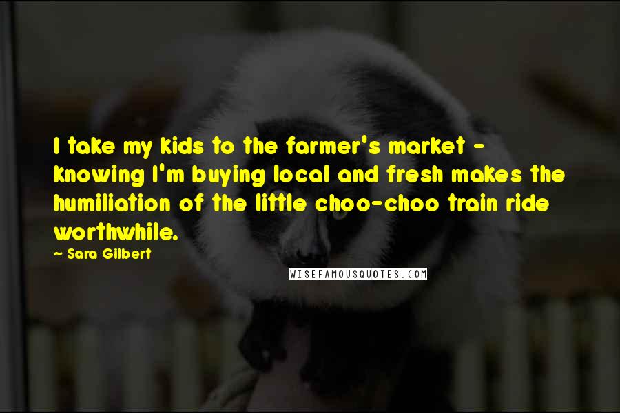 Sara Gilbert Quotes: I take my kids to the farmer's market - knowing I'm buying local and fresh makes the humiliation of the little choo-choo train ride worthwhile.