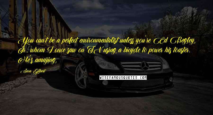 Sara Gilbert Quotes: You can't be a perfect environmentalist unless you're Ed Begley, Jr., whom I once saw on TV using a bicycle to power his toaster. He's amazing.