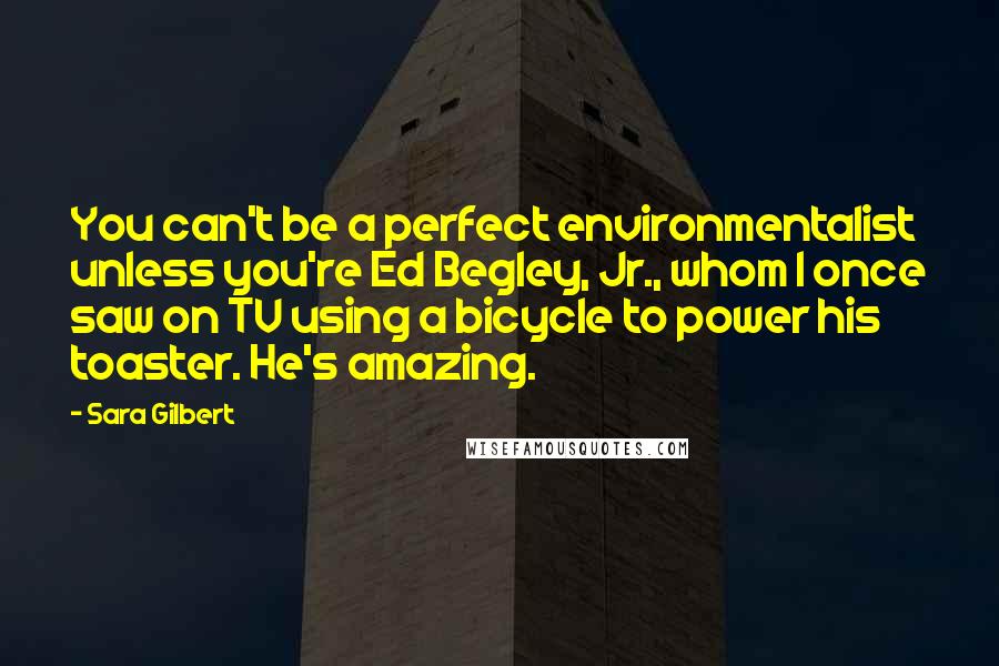 Sara Gilbert Quotes: You can't be a perfect environmentalist unless you're Ed Begley, Jr., whom I once saw on TV using a bicycle to power his toaster. He's amazing.