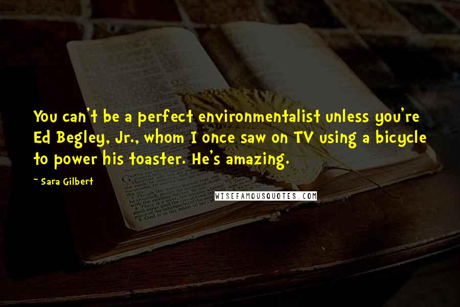 Sara Gilbert Quotes: You can't be a perfect environmentalist unless you're Ed Begley, Jr., whom I once saw on TV using a bicycle to power his toaster. He's amazing.