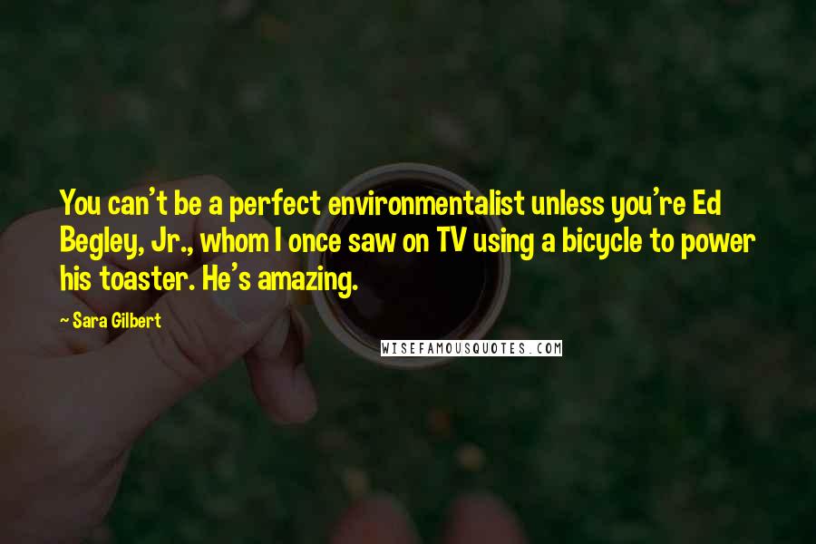 Sara Gilbert Quotes: You can't be a perfect environmentalist unless you're Ed Begley, Jr., whom I once saw on TV using a bicycle to power his toaster. He's amazing.