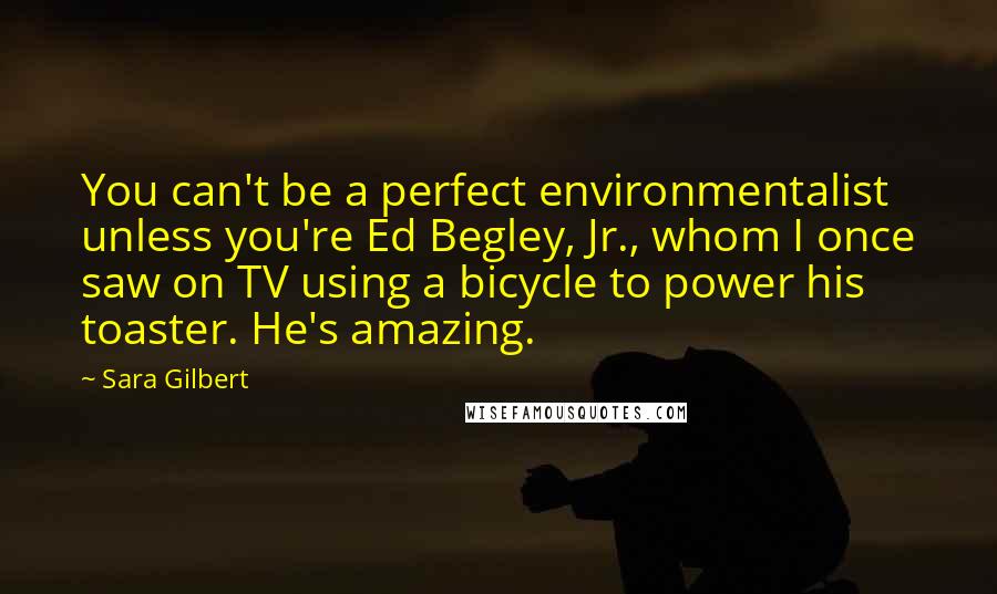 Sara Gilbert Quotes: You can't be a perfect environmentalist unless you're Ed Begley, Jr., whom I once saw on TV using a bicycle to power his toaster. He's amazing.