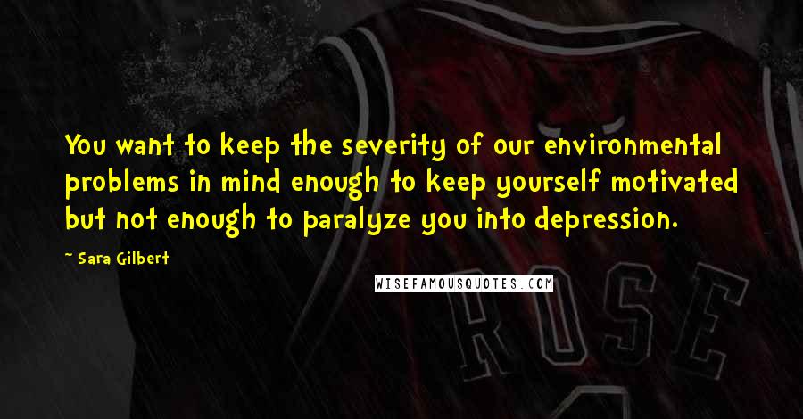 Sara Gilbert Quotes: You want to keep the severity of our environmental problems in mind enough to keep yourself motivated but not enough to paralyze you into depression.