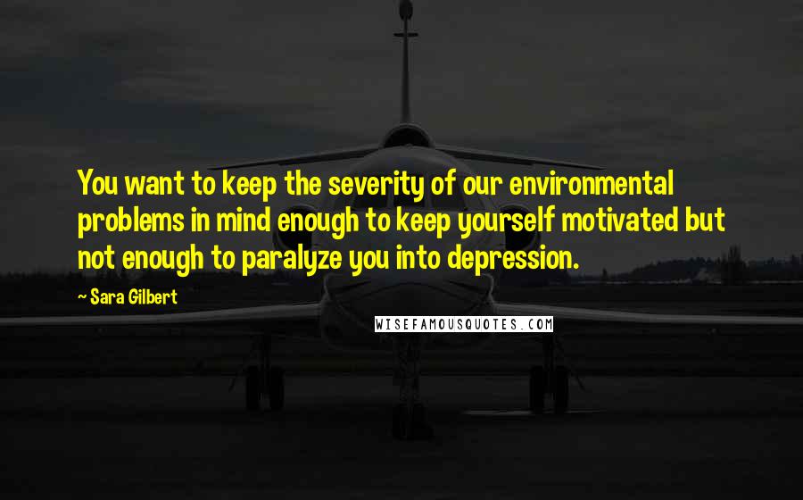 Sara Gilbert Quotes: You want to keep the severity of our environmental problems in mind enough to keep yourself motivated but not enough to paralyze you into depression.