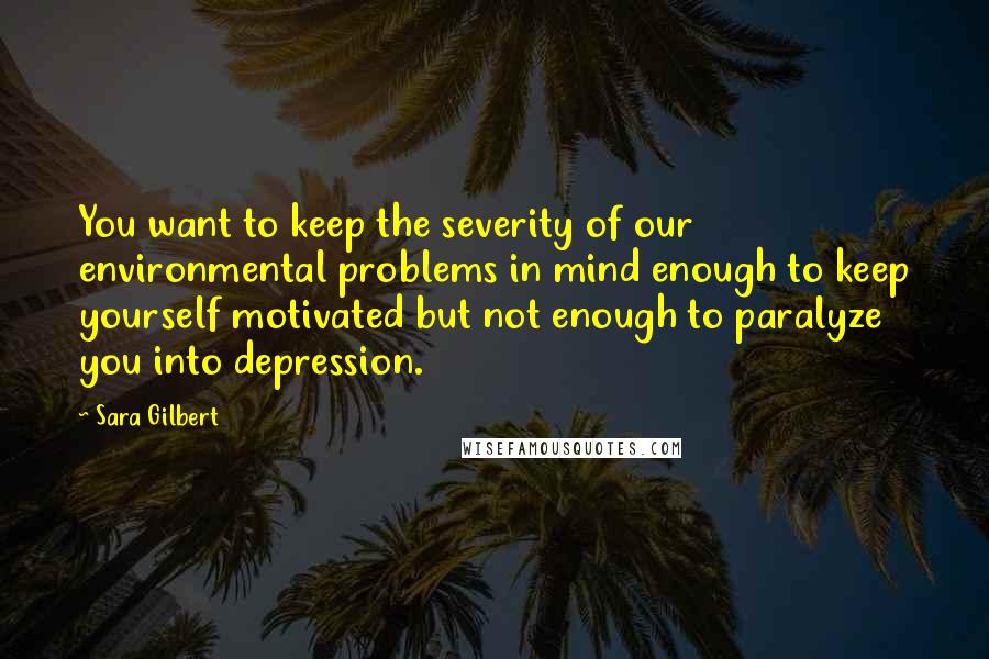 Sara Gilbert Quotes: You want to keep the severity of our environmental problems in mind enough to keep yourself motivated but not enough to paralyze you into depression.