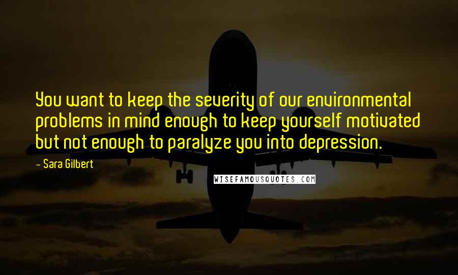 Sara Gilbert Quotes: You want to keep the severity of our environmental problems in mind enough to keep yourself motivated but not enough to paralyze you into depression.