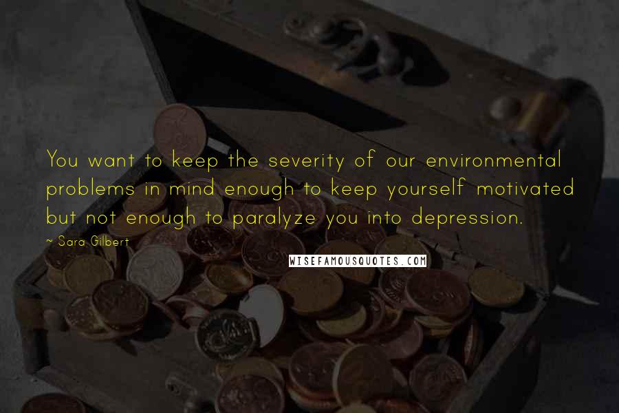 Sara Gilbert Quotes: You want to keep the severity of our environmental problems in mind enough to keep yourself motivated but not enough to paralyze you into depression.