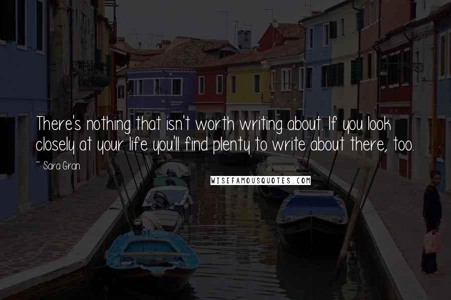 Sara Gran Quotes: There's nothing that isn't worth writing about. If you look closely at your life you'll find plenty to write about there, too.