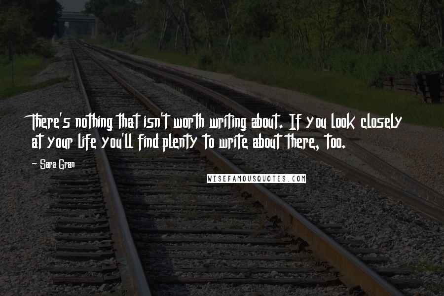 Sara Gran Quotes: There's nothing that isn't worth writing about. If you look closely at your life you'll find plenty to write about there, too.