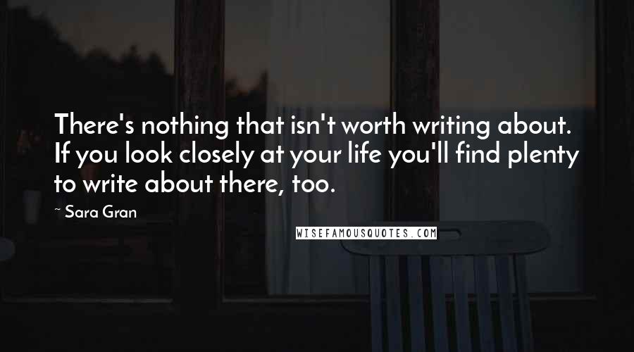 Sara Gran Quotes: There's nothing that isn't worth writing about. If you look closely at your life you'll find plenty to write about there, too.