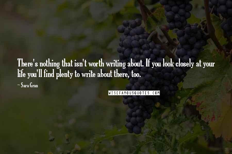 Sara Gran Quotes: There's nothing that isn't worth writing about. If you look closely at your life you'll find plenty to write about there, too.