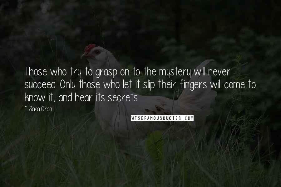 Sara Gran Quotes: Those who try to grasp on to the mystery will never succeed. Only those who let it slip their fingers will come to know it, and hear its secrets