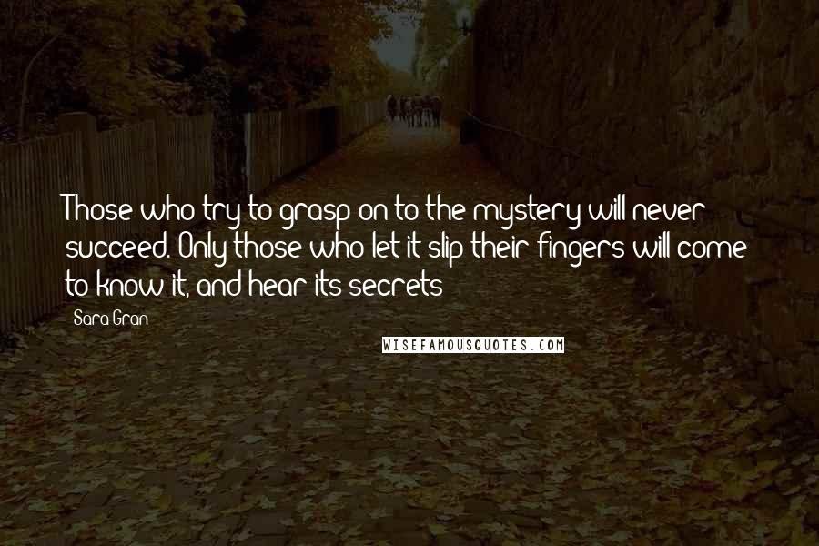 Sara Gran Quotes: Those who try to grasp on to the mystery will never succeed. Only those who let it slip their fingers will come to know it, and hear its secrets