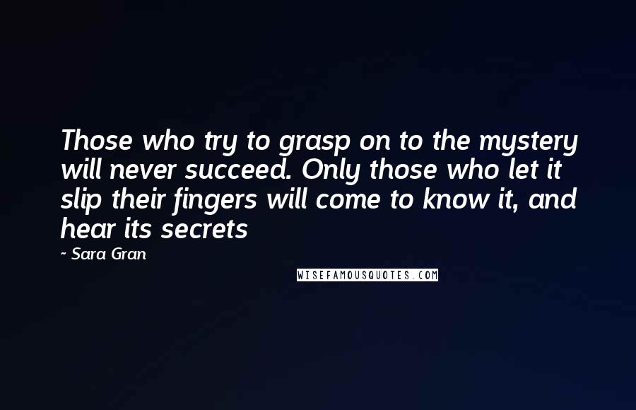 Sara Gran Quotes: Those who try to grasp on to the mystery will never succeed. Only those who let it slip their fingers will come to know it, and hear its secrets