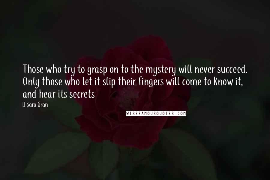 Sara Gran Quotes: Those who try to grasp on to the mystery will never succeed. Only those who let it slip their fingers will come to know it, and hear its secrets