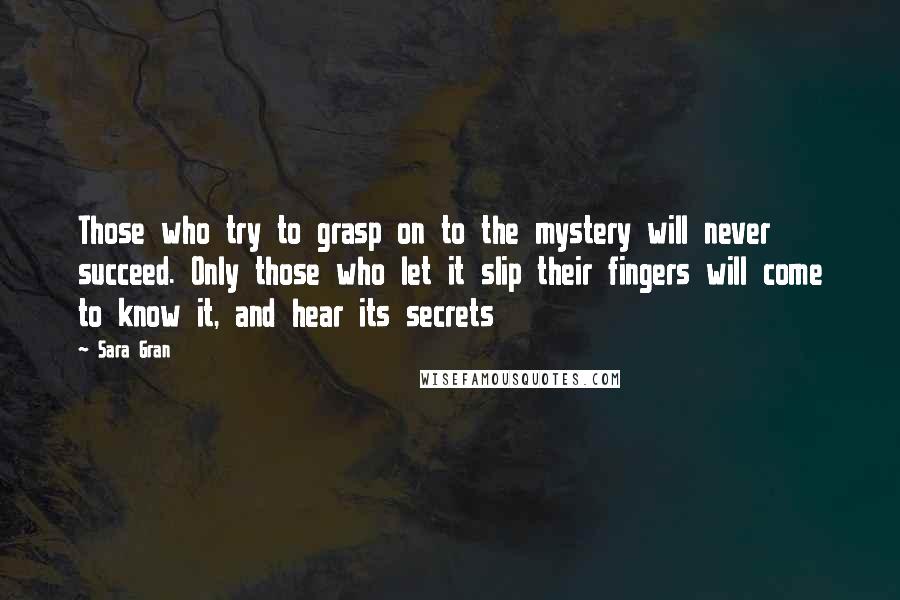 Sara Gran Quotes: Those who try to grasp on to the mystery will never succeed. Only those who let it slip their fingers will come to know it, and hear its secrets